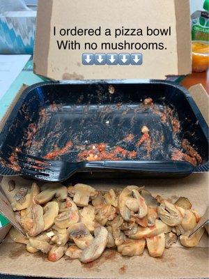 I ordered Garden Specialty Pizza Bowl and it was tasty, however, I said no mushrooms and just look at all those mushrooms. Yuck lol