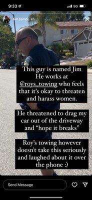 Jim, the employee of Roy's Towing who threatened a young girl at her private property, to intentionally break her car