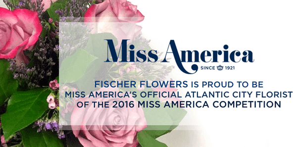 Fischer Flowers is proud to be the Miss America's official Atlantic City Florist of 2016 Miss America Competition.