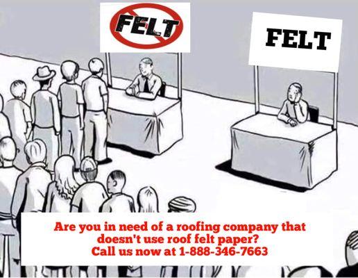 Rescue Roofer never installs felt; preferring to use modern synthetic materials that will meet or exceed the life of ther oof covering.