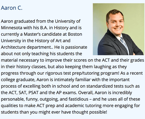 Aaron is our ACT and SAT tutor. He has a Masters degree from BU. Very thorough and patient tutor.