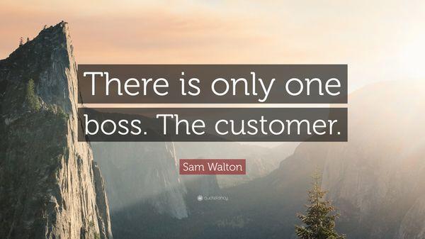 Yes, the customer is the boss. He can fire everyone from chairman on down, so play by spending his money somewhere else. Sam Walton