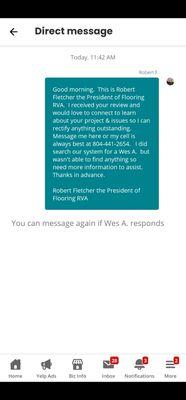 This was my response to the 1 star review from Wes A who never responded.   

Robert Fletcher 
President of Flooring RVA